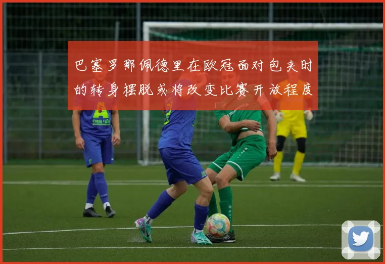巴塞罗那佩德里在欧冠面对包夹时的转身摆脱或将改变比赛开放程度