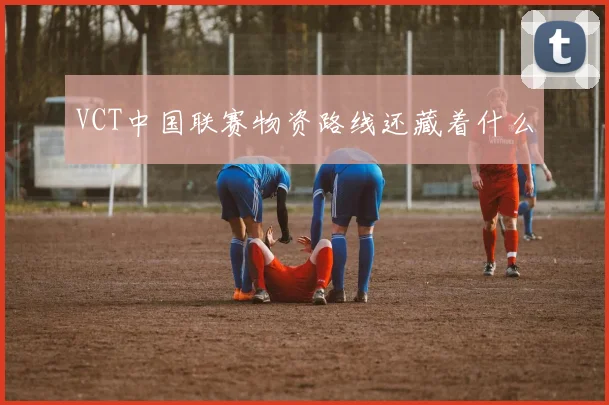 VCT中国联赛物资路线还藏着什么