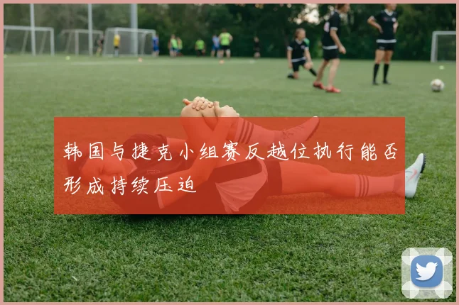 韩国与捷克小组赛反越位执行能否形成持续压迫
