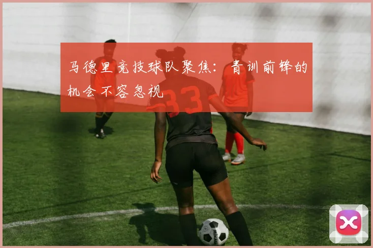 马德里竞技球队聚焦：青训前锋的机会不容忽视