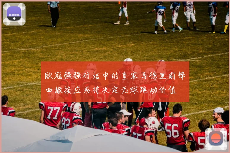 欧冠强强对话中的皇家马德里前锋回撤接应或将决定无球跑动价值