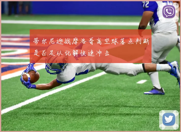蒂尔尼迎战摩洛哥高空球落点判断是否足以化解快速冲击