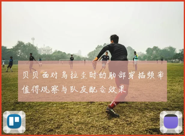 贝贝面对乌拉圭时的肋部穿插频率值得观察与队友配合效果