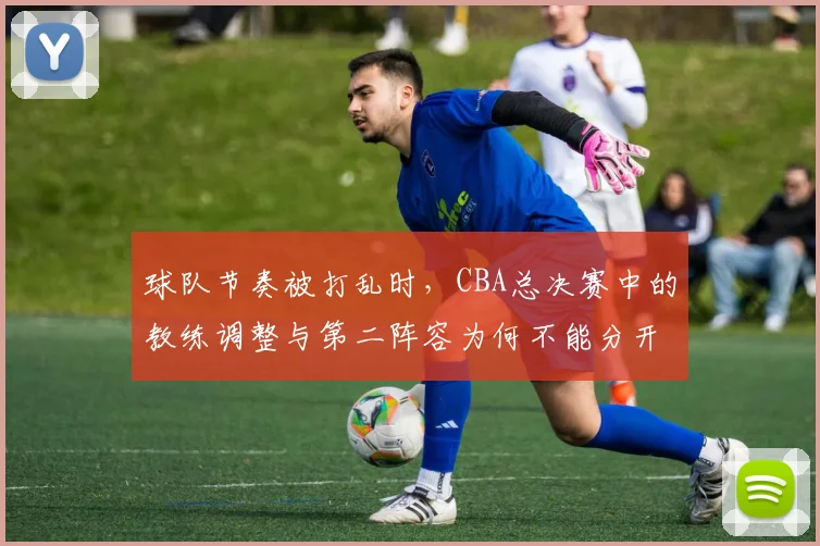 球队节奏被打乱时，CBA总决赛中的教练调整与第二阵容为何不能分开讨论