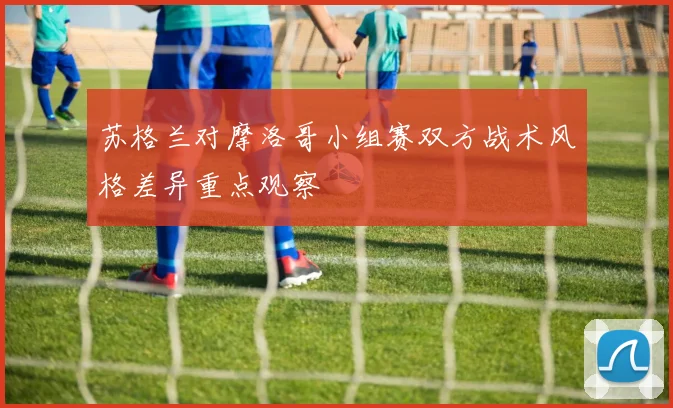 苏格兰对摩洛哥小组赛双方战术风格差异重点观察