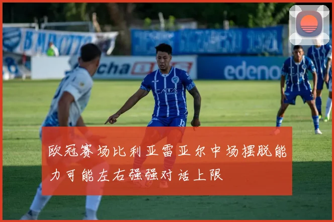 欧冠赛场比利亚雷亚尔中场摆脱能力可能左右强强对话上限