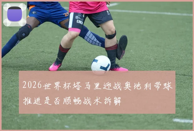2026世界杯塔马里迎战奥地利带球推进是否顺畅战术拆解