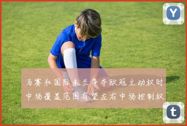 马赛和国际米兰争夺欧冠主动权时中场覆盖范围有望左右中场控制权