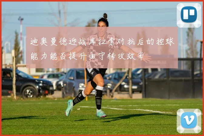 迪奥曼德迎战库拉索对抗后的控球能力能否提升由守转攻效率