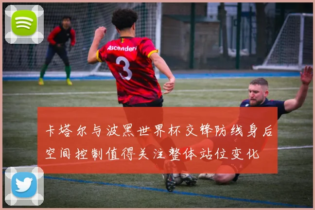 卡塔尔与波黑世界杯交锋防线身后空间控制值得关注整体站位变化