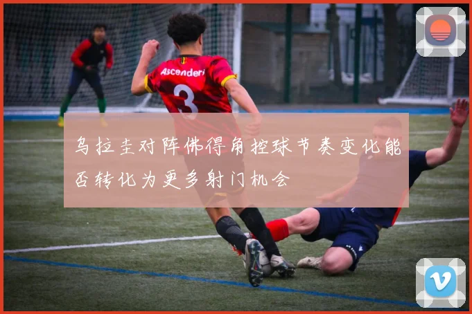 乌拉圭对阵佛得角控球节奏变化能否转化为更多射门机会