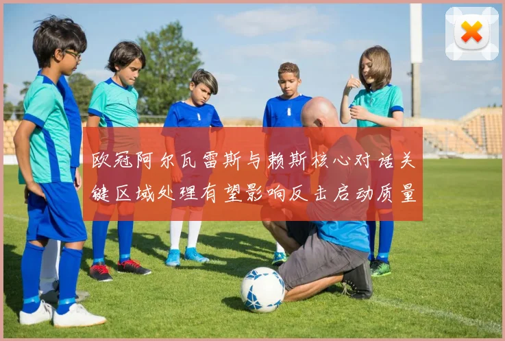 欧冠阿尔瓦雷斯与赖斯核心对话关键区域处理有望影响反击启动质量